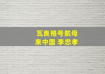 瓦良格号航母来中国 李忠孝